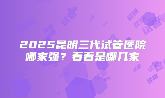 2025昆明三代试管医院哪家强？看看是哪几家