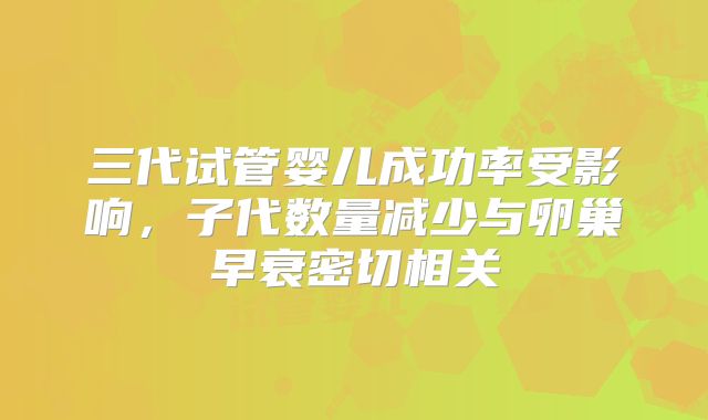 三代试管婴儿成功率受影响，子代数量减少与卵巢早衰密切相关