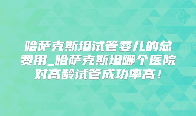 哈萨克斯坦试管婴儿的总费用_哈萨克斯坦哪个医院对高龄试管成功率高!