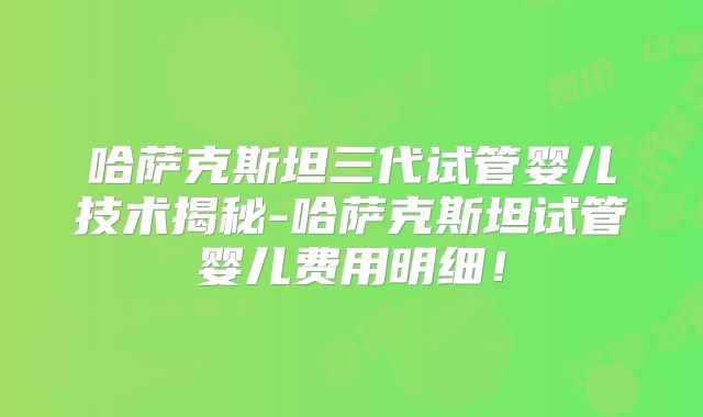 哈萨克斯坦三代试管婴儿技术揭秘-哈萨克斯坦试管婴儿费用明细！