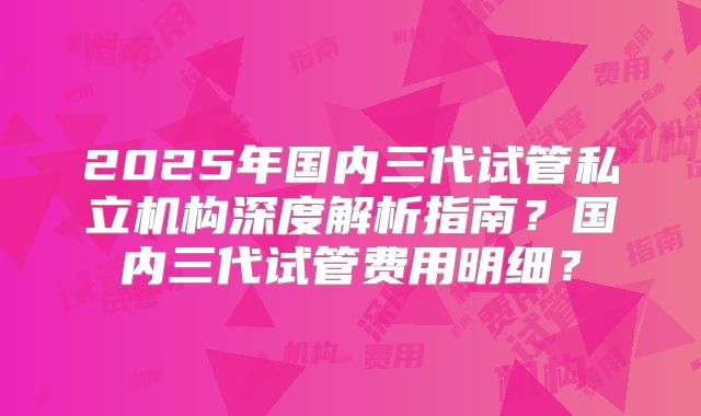 2025年国内三代试管私立机构深度解析指南?国内三代试管费用明细?