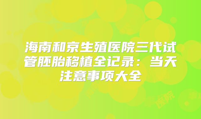 海南和京生殖医院三代试管胚胎移植全记录:当天注意事项大全