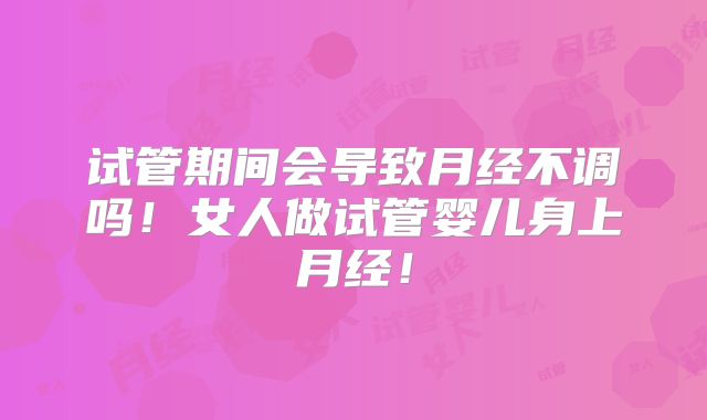 试管期间会导致月经不调吗！女人做试管婴儿身上月经！