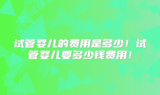 试管婴儿的费用是多少！试管婴儿要多少钱费用！