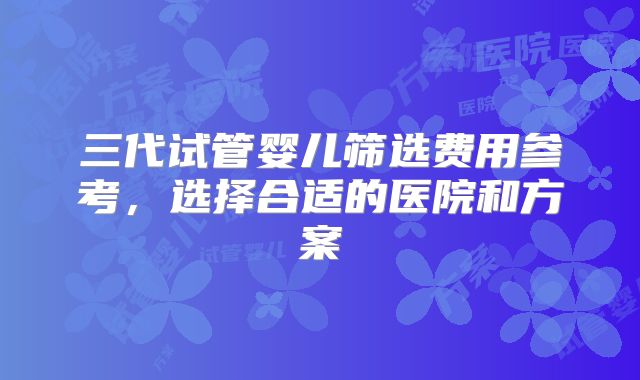 三代试管婴儿筛选费用参考,选择合适的医院和方案