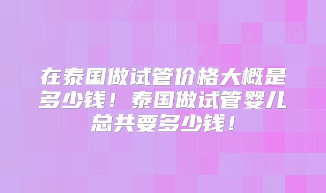 在泰国做试管价格大概是多少钱！泰国做试管婴儿总共要多少钱！
