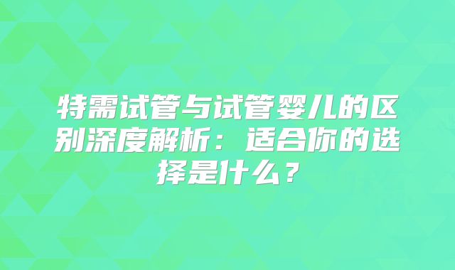 特需试管与试管婴儿的区别深度解析:适合你的选择是什么?