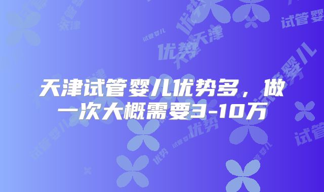 天津试管婴儿优势多，做一次大概需要3-10万