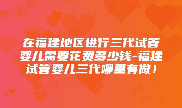 在福建地区进行三代试管婴儿需要花费多少钱-福建试管婴儿三代哪里有做！