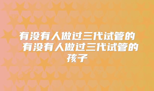 有没有人做过三代试管的 有没有人做过三代试管的孩子