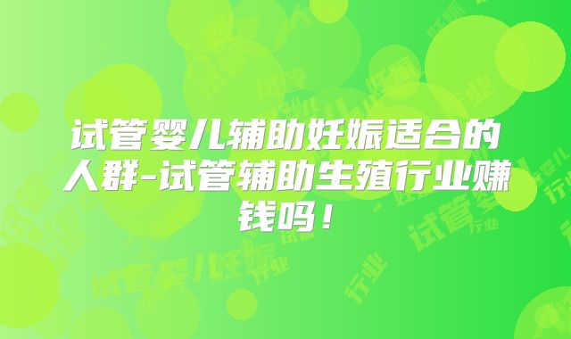 试管婴儿辅助妊娠适合的人群-试管辅助生殖行业赚钱吗!