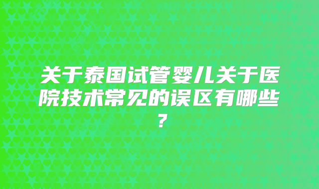 关于泰国试管婴儿关于医院技术常见的误区有哪些?