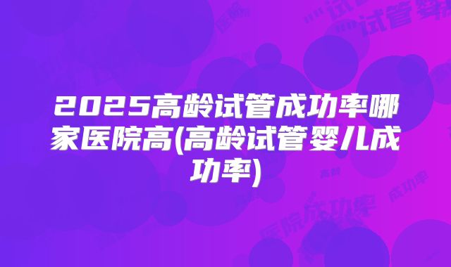 2025高龄试管成功率哪家医院高(高龄试管婴儿成功率)