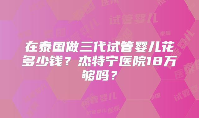 在泰国做三代试管婴儿花多少钱?杰特宁医院18万够吗?