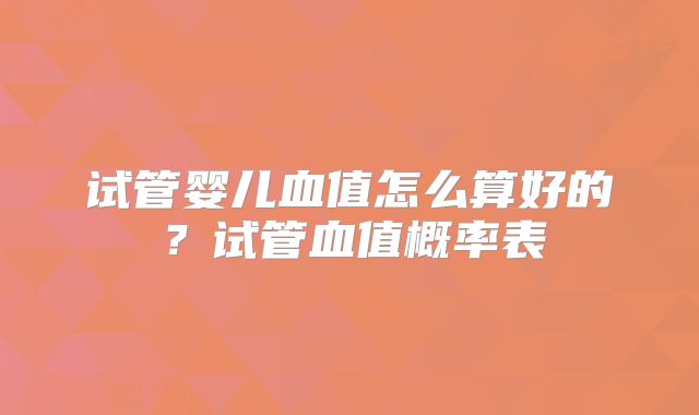 试管婴儿血值怎么算好的？试管血值概率表