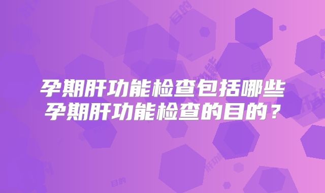 孕期肝功能检查包括哪些孕期肝功能检查的目的？