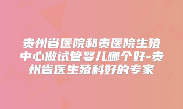 贵州省医院和贵医院生殖中心做试管婴儿哪个好-贵州省医生殖科好的专家