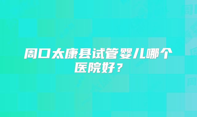 周口太康县试管婴儿哪个医院好?