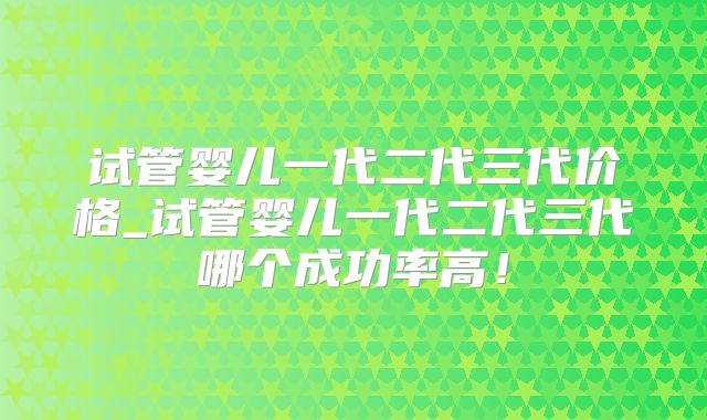试管婴儿一代二代三代价格_试管婴儿一代二代三代哪个成功率高!