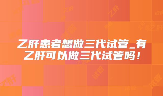 乙肝患者想做三代试管_有乙肝可以做三代试管吗！