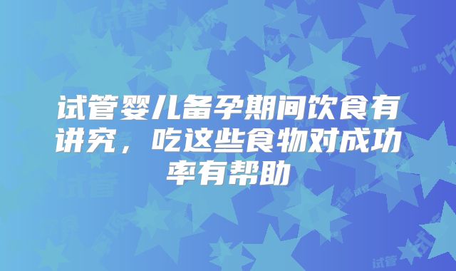试管婴儿备孕期间饮食有讲究，吃这些食物对成功率有帮助