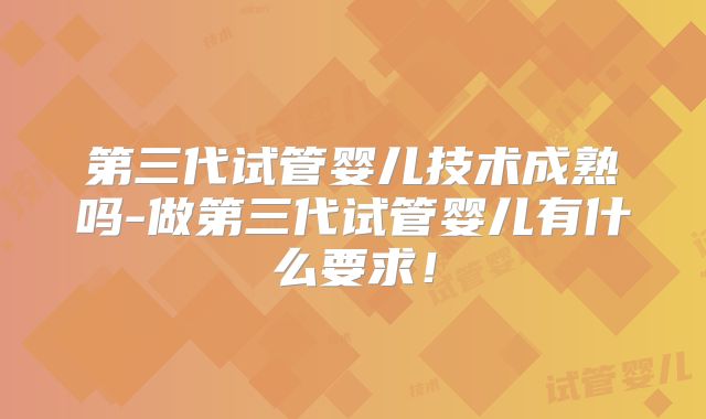 第三代试管婴儿技术成熟吗-做第三代试管婴儿有什么要求！