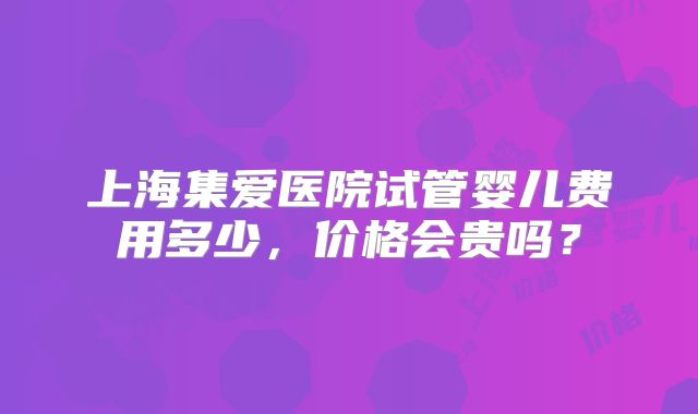 上海集爱医院试管婴儿费用多少,价格会贵吗?