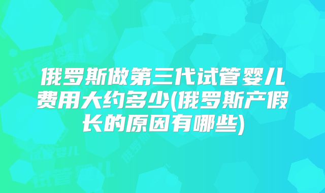 俄罗斯做第三代试管婴儿费用大约多少(俄罗斯产假长的原因有哪些)