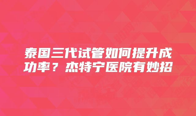 泰国三代试管如何提升成功率？杰特宁医院有妙招