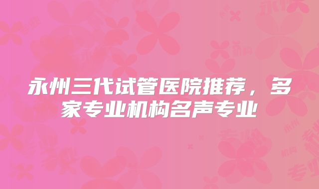 永州三代试管医院推荐，多家专业机构名声专业