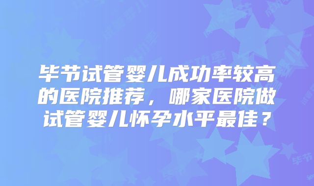毕节试管婴儿成功率较高的医院推荐，哪家医院做试管婴儿怀孕水平最佳？