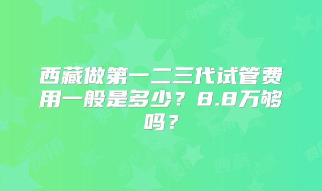 西藏做第一二三代试管费用一般是多少？8.8万够吗？