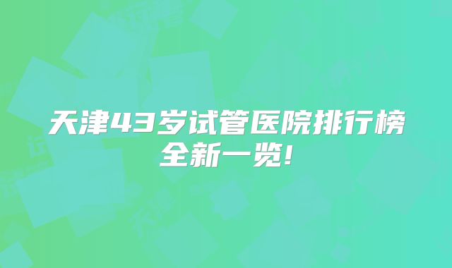 天津43岁试管医院排行榜全新一览!
