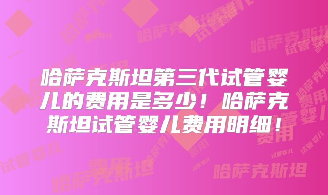 哈萨克斯坦第三代试管婴儿的费用是多少!哈萨克斯坦试管婴儿费用明细!