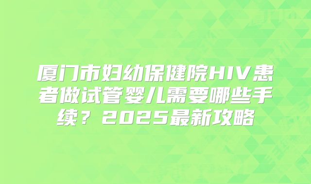 厦门市妇幼保健院HIV患者做试管婴儿需要哪些手续？2025最新攻略