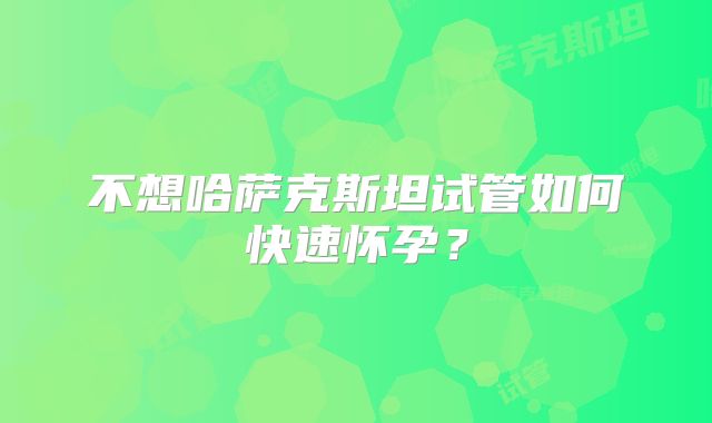 不想哈萨克斯坦试管如何快速怀孕？
