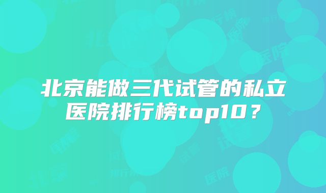 北京能做三代试管的私立医院排行榜top10？
