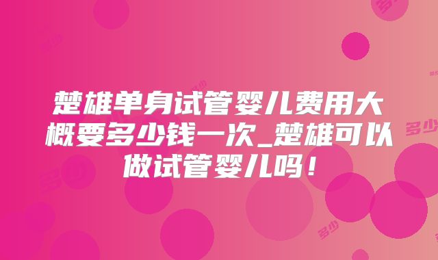 楚雄单身试管婴儿费用大概要多少钱一次_楚雄可以做试管婴儿吗!