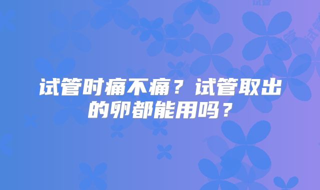 试管时痛不痛？试管取出的卵都能用吗？