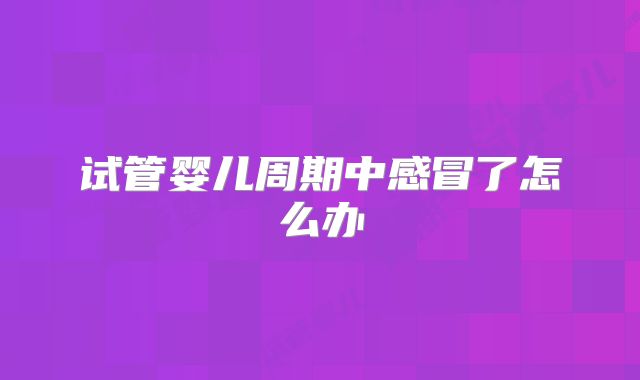 试管婴儿周期中感冒了怎么办