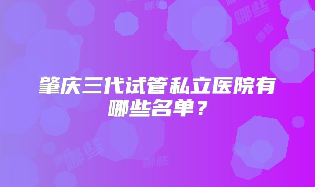 肇庆三代试管私立医院有哪些名单？