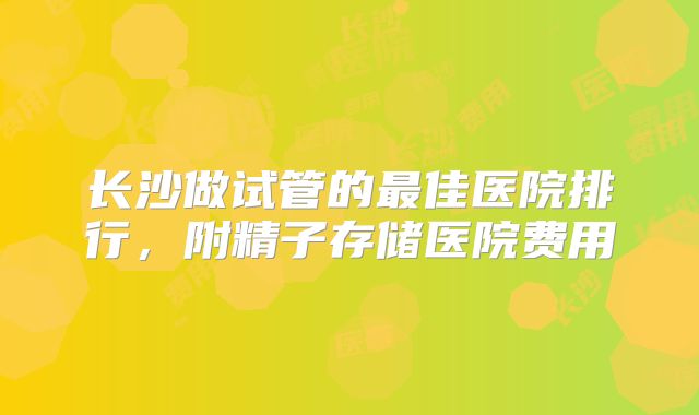 长沙做试管的最佳医院排行，附精子存储医院费用