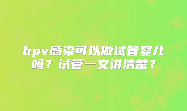hpv感染可以做试管婴儿吗？试管一文讲清楚？