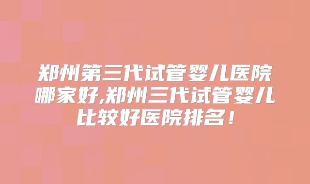 郑州第三代试管婴儿医院哪家好,郑州三代试管婴儿比较好医院排名!