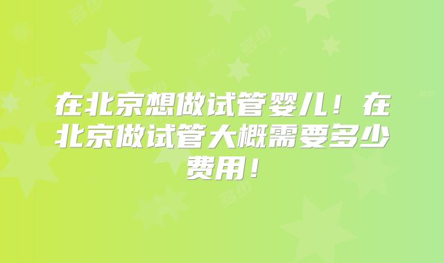 在北京想做试管婴儿!在北京做试管大概需要多少费用!
