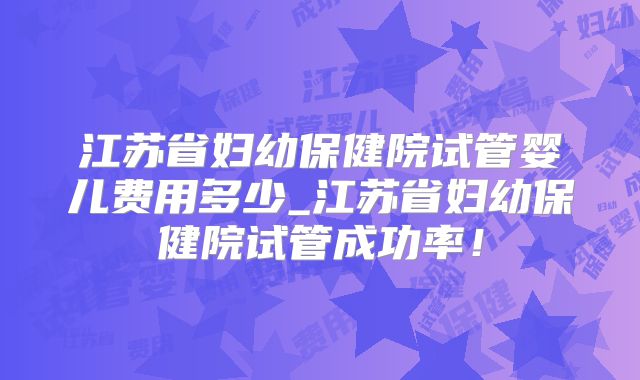 江苏省妇幼保健院试管婴儿费用多少_江苏省妇幼保健院试管成功率!