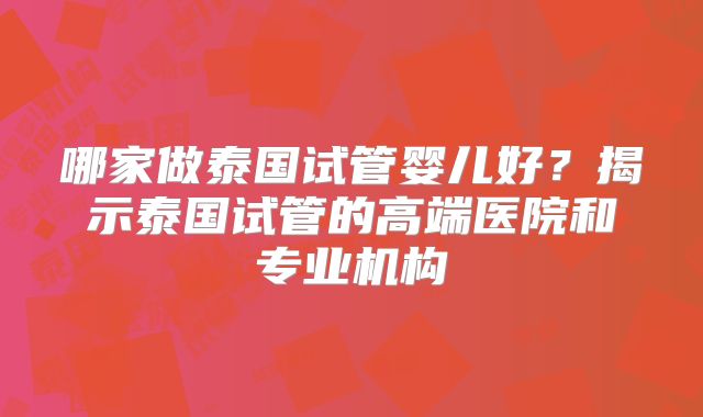 哪家做泰国试管婴儿好?揭示泰国试管的高端医院和专业机构