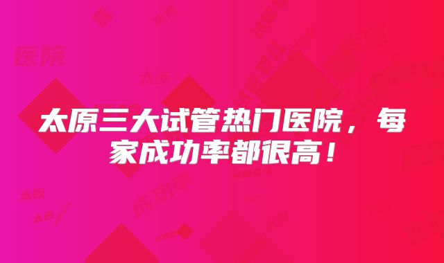 太原三大试管热门医院，每家成功率都很高！
