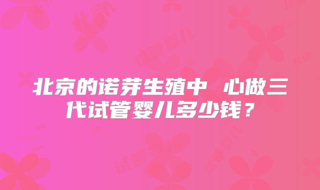 北京的诺芽生殖中 心做三代试管婴儿多少钱?