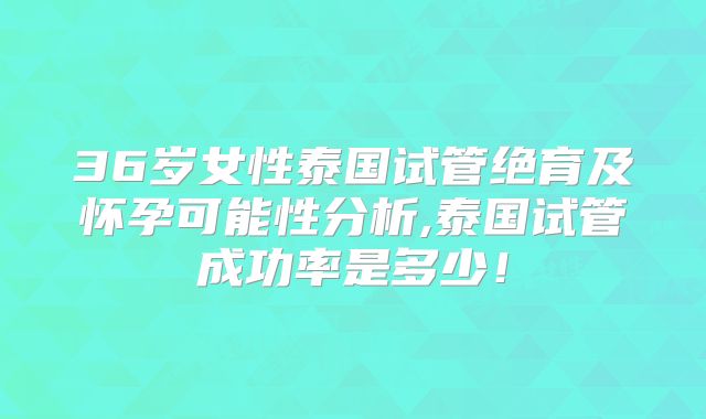 36岁女性泰国试管绝育及怀孕可能性分析,泰国试管成功率是多少!